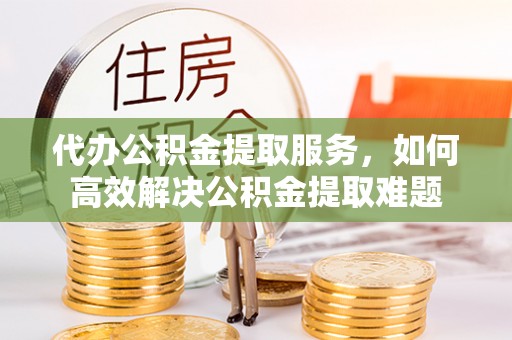 青阳代办公积金提取服务，如何高效解决公积金提取难题