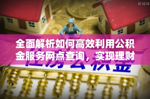 青阳全面解析如何高效利用公积金服务网点查询，实现理财与生活优化