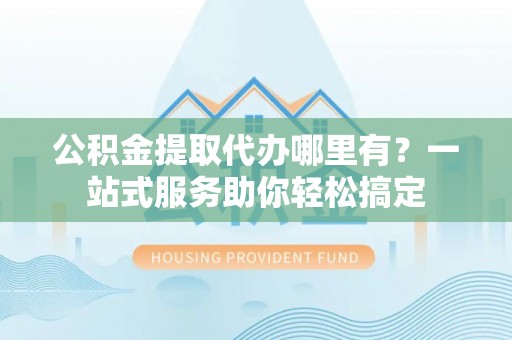 青阳公积金提取代办哪里有？一站式服务助你轻松搞定
