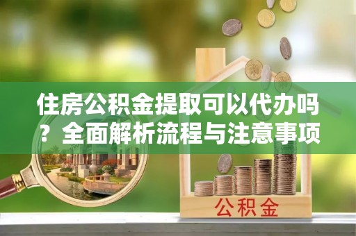 青阳住房公积金提取可以代办吗？全面解析流程与注意事项