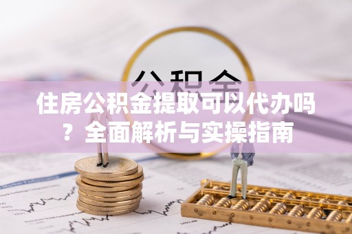 青阳住房公积金提取可以代办吗？全面解析与实操指南