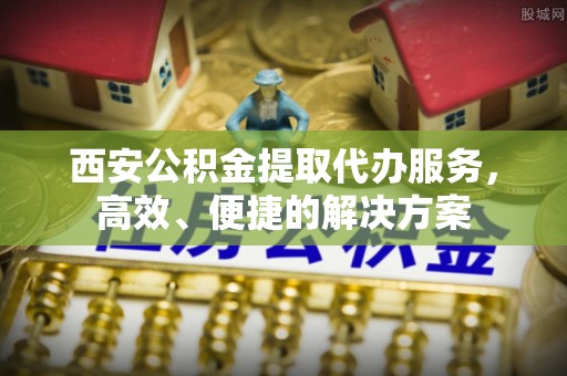 青阳西安公积金提取代办服务，高效、便捷的解决方案