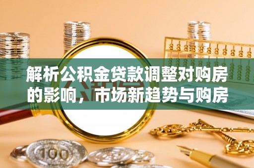 青阳解析公积金贷款调整对购房的影响，市场新趋势与购房者策略