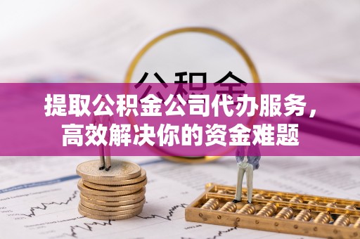 青阳提取公积金公司代办服务，高效解决你的资金难题