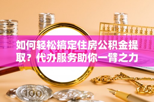 青阳如何轻松搞定住房公积金提取？代办服务助你一臂之力