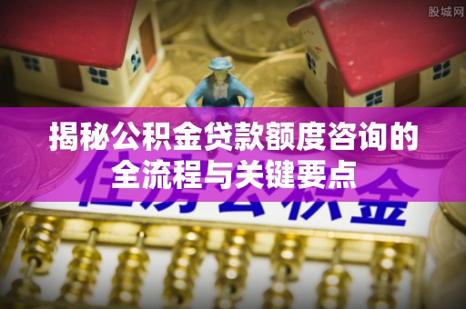 青阳揭秘公积金贷款额度咨询的全流程与关键要点