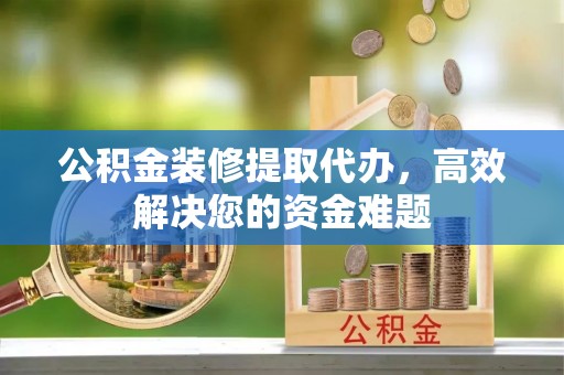 青阳公积金装修提取代办，高效解决您的资金难题