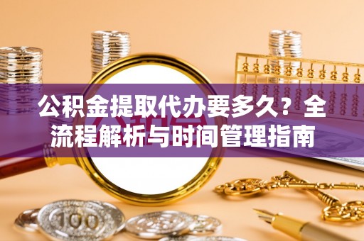 青阳公积金提取代办要多久？全流程解析与时间管理指南