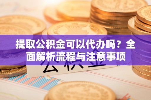 青阳提取公积金可以代办吗？全面解析流程与注意事项
