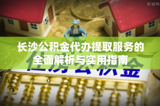 青阳长沙公积金代办提取服务的全面解析与实用指南