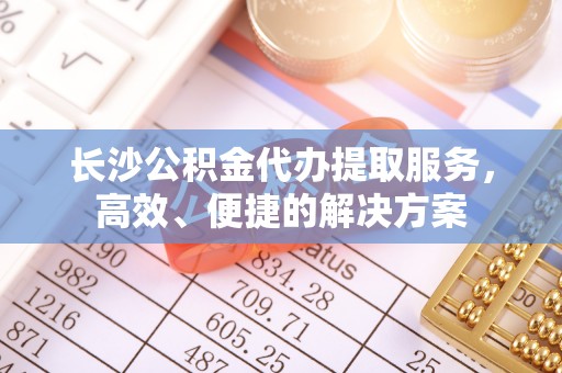 青阳长沙公积金代办提取服务，高效、便捷的解决方案