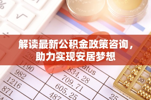 青阳解读最新公积金政策咨询，助力实现安居梦想