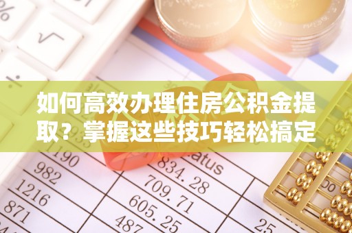青阳如何高效办理住房公积金提取？掌握这些技巧轻松搞定