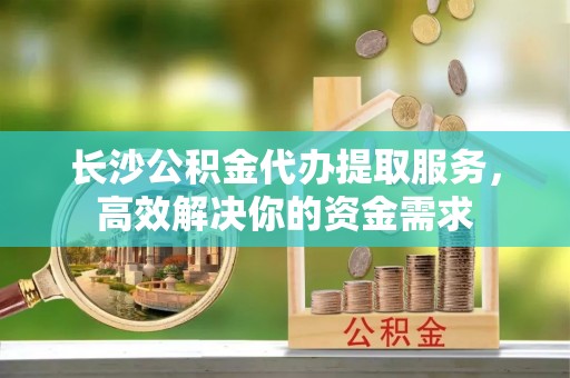 青阳长沙公积金代办提取服务，高效解决你的资金需求