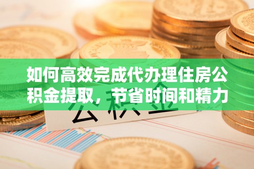 青阳如何高效完成代办理住房公积金提取，节省时间和精力？