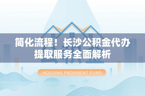 青阳简化流程！长沙公积金代办提取服务全面解析
