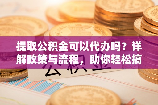 青阳提取公积金可以代办吗？详解政策与流程，助你轻松搞定！