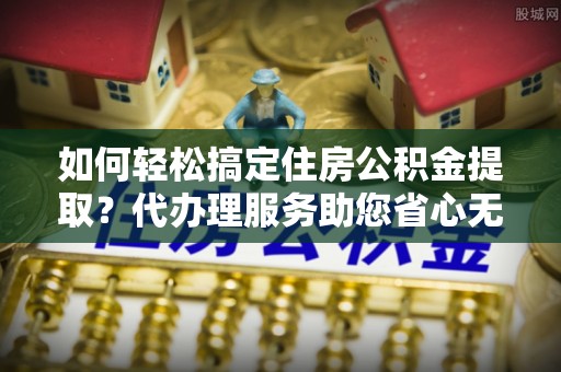 青阳如何轻松搞定住房公积金提取？代办理服务助您省心无忧