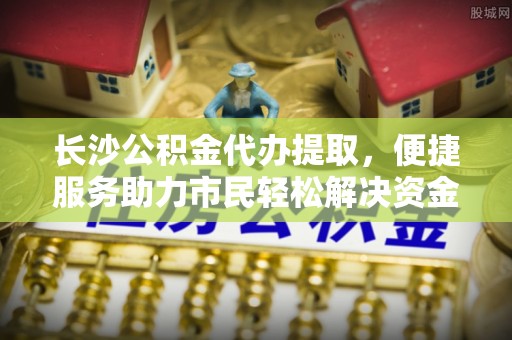 青阳长沙公积金代办提取，便捷服务助力市民轻松解决资金需求