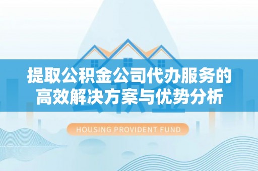 青阳提取公积金公司代办服务的高效解决方案与优势分析