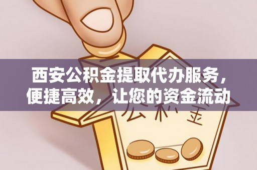 青阳西安公积金提取代办服务，便捷高效，让您的资金流动更灵活