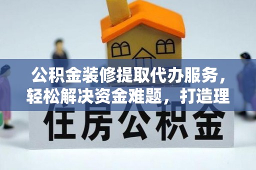 青阳公积金装修提取代办服务，轻松解决资金难题，打造理想家居