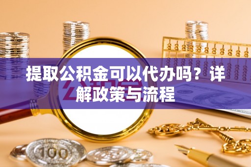 青阳提取公积金可以代办吗？详解政策与流程