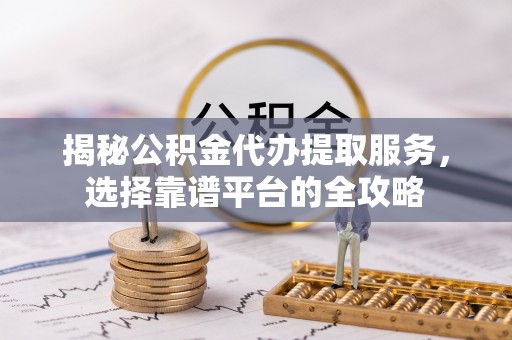 青阳揭秘公积金代办提取服务，选择靠谱平台的全攻略