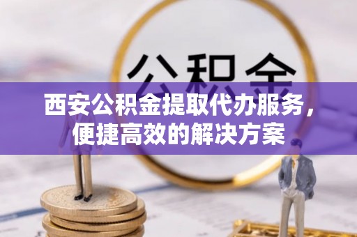 青阳西安公积金提取代办服务，便捷高效的解决方案