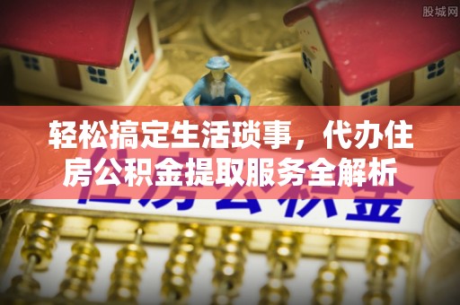 青阳轻松搞定生活琐事，代办住房公积金提取服务全解析