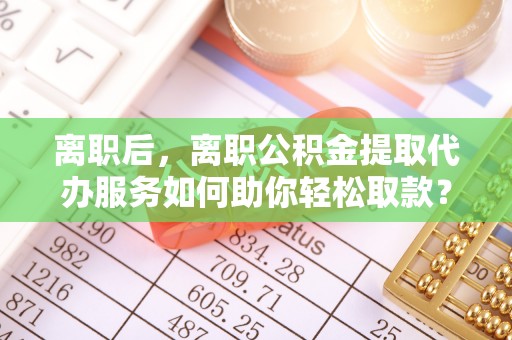 青阳离职后，离职公积金提取代办服务如何助你轻松取款？