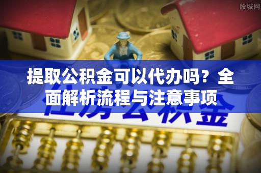 青阳提取公积金可以代办吗？全面解析流程与注意事项