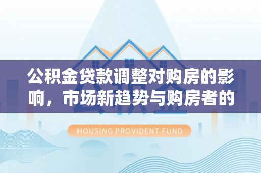 青阳公积金贷款调整对购房的影响，市场新趋势与购房者的选择