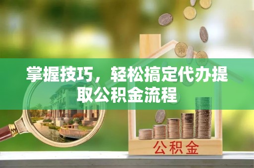 青阳掌握技巧，轻松搞定代办提取公积金流程