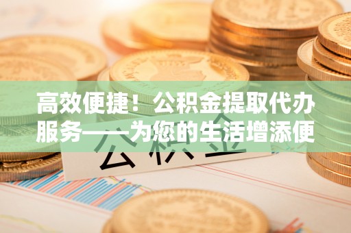 青阳高效便捷！公积金提取代办服务——为您的生活增添便利