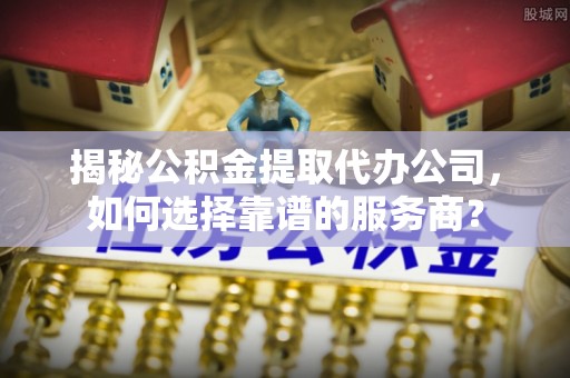 青阳揭秘公积金提取代办公司，如何选择靠谱的服务商？