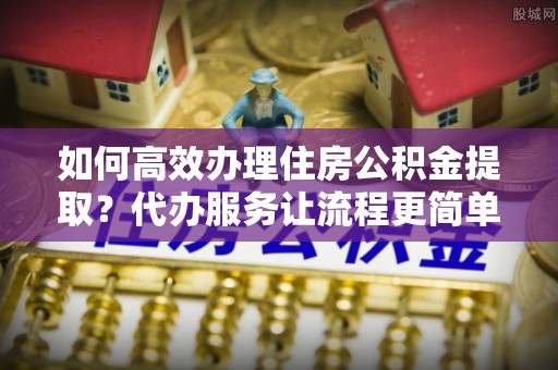 青阳如何高效办理住房公积金提取？代办服务让流程更简单