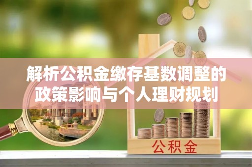 青阳解析公积金缴存基数调整的政策影响与个人理财规划