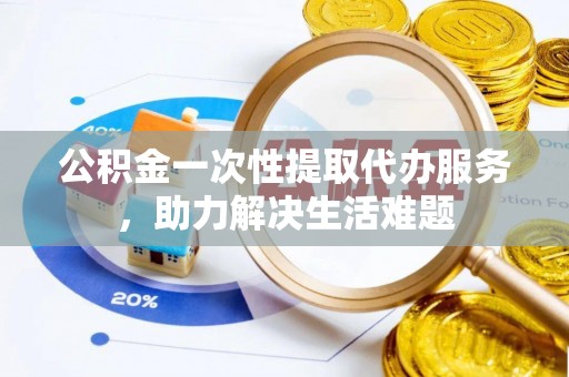 青阳公积金一次性提取代办服务，助力解决生活难题