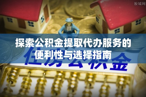 青阳探索公积金提取代办服务的便利性与选择指南
