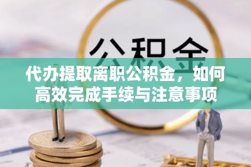 青阳代办提取离职公积金，如何高效完成手续与注意事项