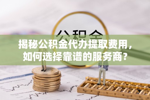 青阳揭秘公积金代办提取费用，如何选择靠谱的服务商？