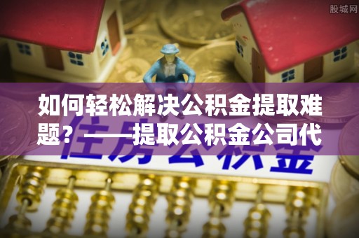 青阳如何轻松解决公积金提取难题？——提取公积金公司代办服务解析