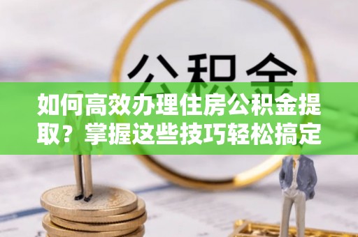 青阳如何高效办理住房公积金提取？掌握这些技巧轻松搞定