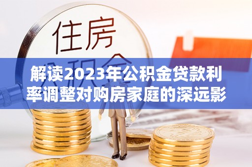 青阳解读2023年公积金贷款利率调整对购房家庭的深远影响