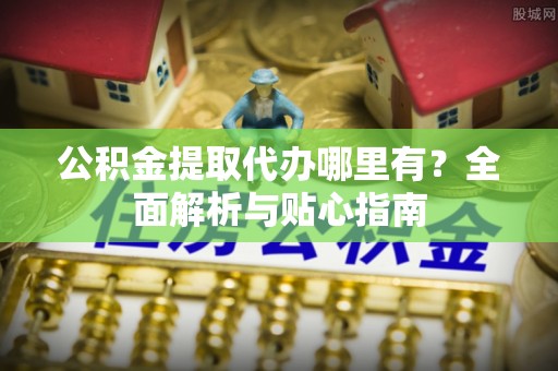 青阳公积金提取代办哪里有？全面解析与贴心指南