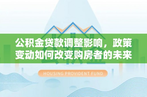 青阳公积金贷款调整影响，政策变动如何改变购房者的未来？