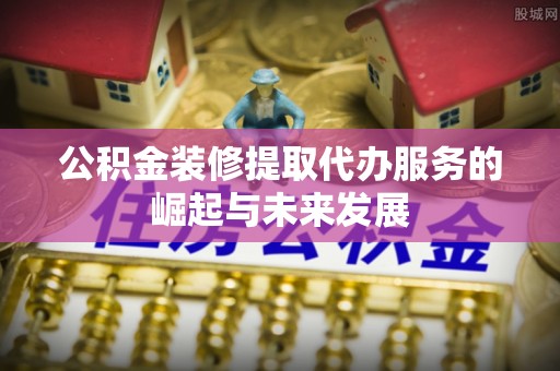 青阳公积金装修提取代办服务的崛起与未来发展