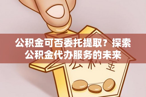 青阳公积金可否委托提取？探索公积金代办服务的未来