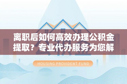 青阳离职后如何高效办理公积金提取？专业代办服务为您解忧
